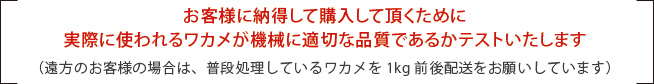 お客様に納得して購入して頂くために
                                             実際に使われるワカメが機械に適切な品質であるかテストいたします（遠方のお客様の場合は、普段処理しているワカメを1kg前後配送をお願いしています）